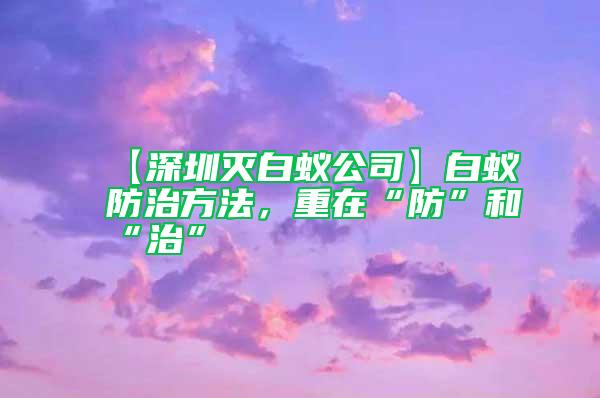 【深圳灭白蚁公司】白蚁防治方法，重在“防”和“治”