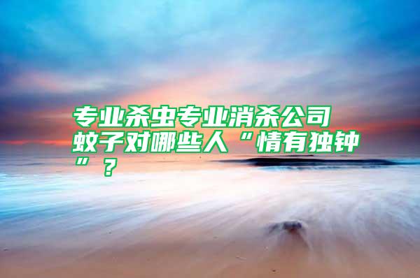 专业杀虫专业消杀公司 蚊子对哪些人“情有独钟”？
