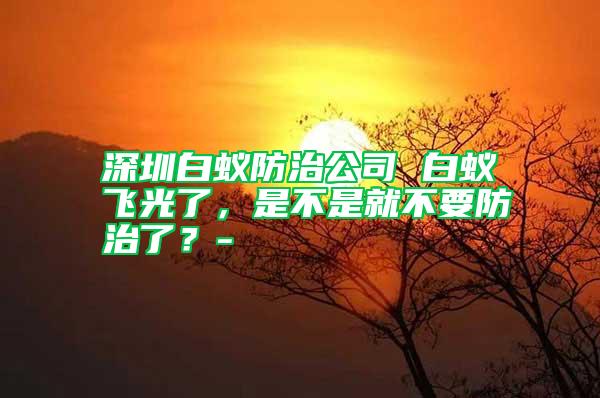 深圳白蚁防治公司 白蚁飞光了，是不是就不要防治了？-