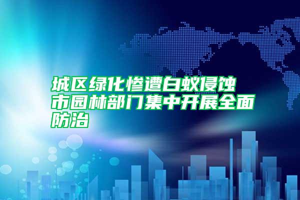 城区绿化惨遭白蚁侵蚀 市园林部门集中开展全面防治
