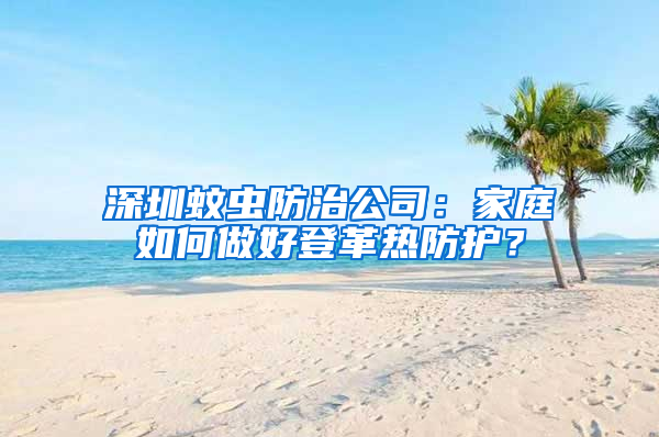 深圳蚊虫防治公司：家庭如何做好登革热防护？
